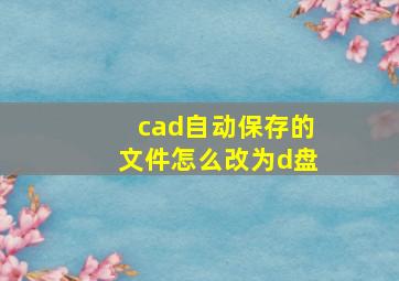 cad自动保存的文件怎么改为d盘