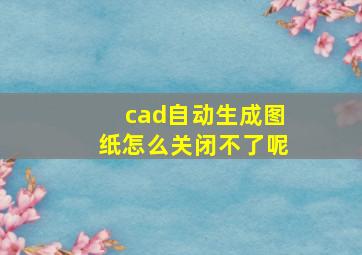 cad自动生成图纸怎么关闭不了呢