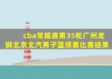 cba常规赛第35轮广州龙狮北京北汽男子篮球赛比赛结果