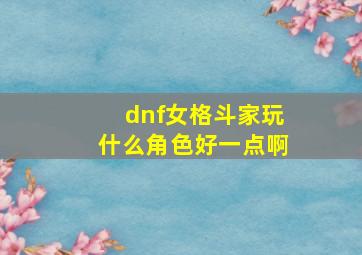 dnf女格斗家玩什么角色好一点啊