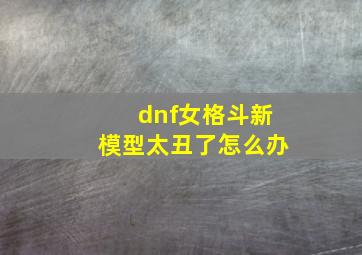 dnf女格斗新模型太丑了怎么办