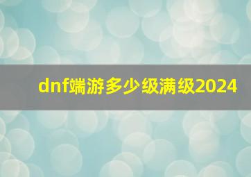 dnf端游多少级满级2024