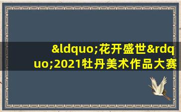 “花开盛世”2021牡丹美术作品大赛进入复评结果