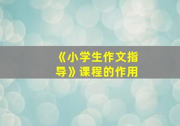 《小学生作文指导》课程的作用