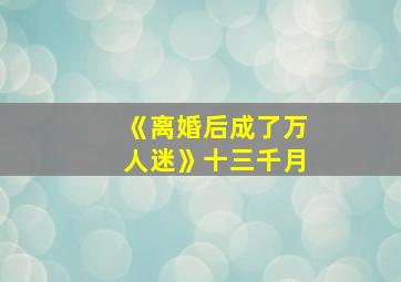 《离婚后成了万人迷》十三千月