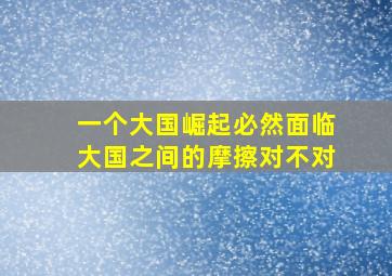 一个大国崛起必然面临大国之间的摩擦对不对