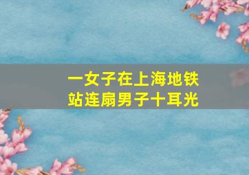 一女子在上海地铁站连扇男子十耳光