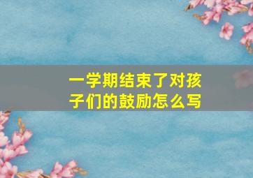 一学期结束了对孩子们的鼓励怎么写