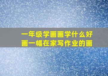 一年级学画画学什么好画一幅在家写作业的画