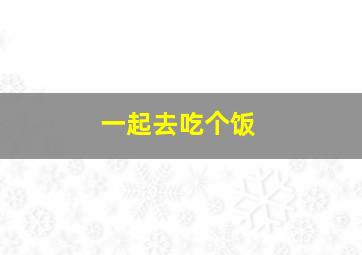 一起去吃个饭