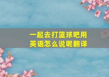 一起去打篮球吧用英语怎么说呢翻译