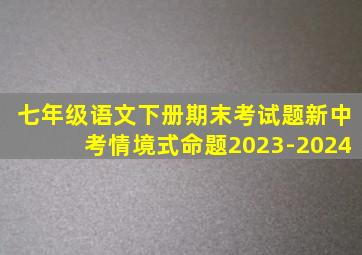 七年级语文下册期末考试题新中考情境式命题2023-2024