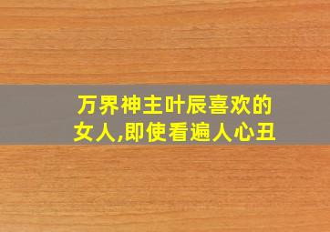 万界神主叶辰喜欢的女人,即使看遍人心丑