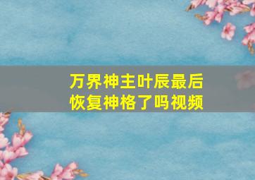 万界神主叶辰最后恢复神格了吗视频