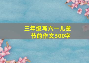 三年级写六一儿童节的作文300字