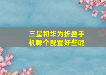 三星和华为折叠手机哪个配置好些呢