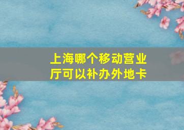 上海哪个移动营业厅可以补办外地卡