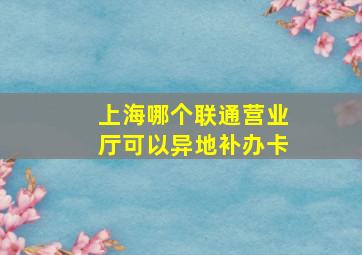 上海哪个联通营业厅可以异地补办卡