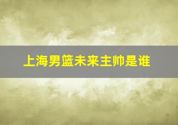 上海男篮未来主帅是谁