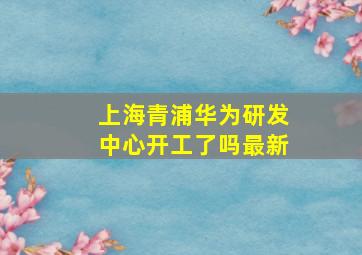 上海青浦华为研发中心开工了吗最新