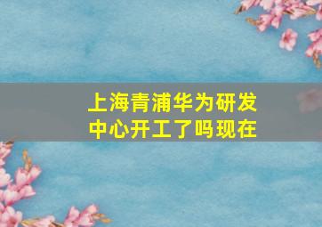 上海青浦华为研发中心开工了吗现在