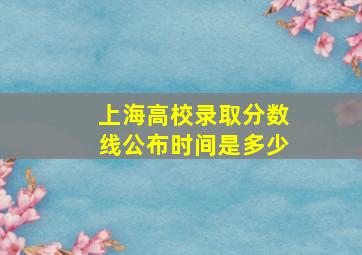 上海高校录取分数线公布时间是多少