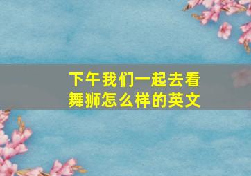 下午我们一起去看舞狮怎么样的英文