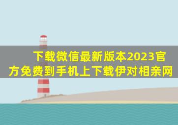 下载微信最新版本2023官方免费到手机上下载伊对相亲网