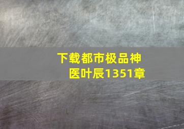 下载都市极品神医叶辰1351章