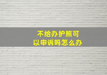 不给办护照可以申诉吗怎么办