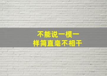 不能说一模一样简直毫不相干