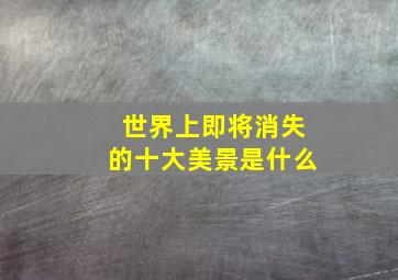 世界上即将消失的十大美景是什么