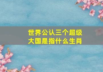 世界公认三个超级大国是指什么生肖