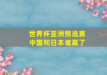 世界杯亚洲预选赛中国和日本谁赢了