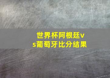 世界杯阿根廷vs葡萄牙比分结果