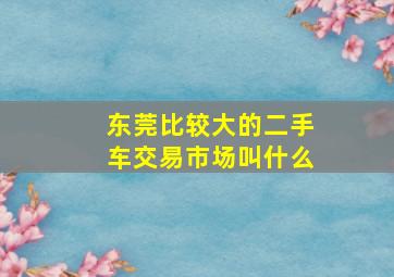 东莞比较大的二手车交易市场叫什么