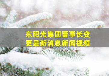 东阳光集团董事长变更最新消息新闻视频