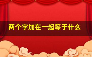 两个字加在一起等于什么