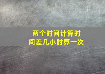 两个时间计算时间差几小时算一次