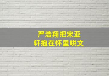 严浩翔把宋亚轩抱在怀里哄文