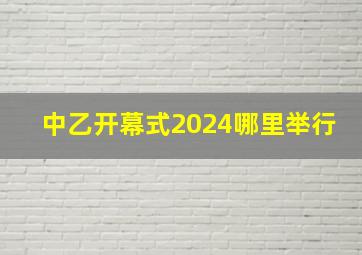 中乙开幕式2024哪里举行