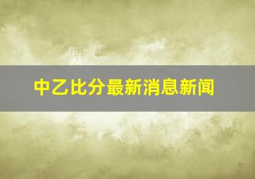 中乙比分最新消息新闻