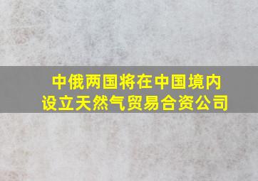 中俄两国将在中国境内设立天然气贸易合资公司