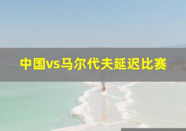 中国vs马尔代夫延迟比赛