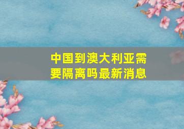 中国到澳大利亚需要隔离吗最新消息