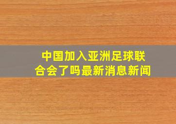 中国加入亚洲足球联合会了吗最新消息新闻