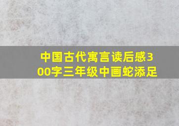 中国古代寓言读后感300字三年级中画蛇添足