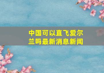 中国可以直飞爱尔兰吗最新消息新闻