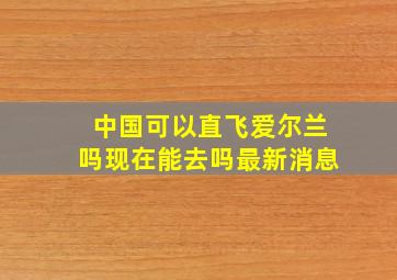 中国可以直飞爱尔兰吗现在能去吗最新消息