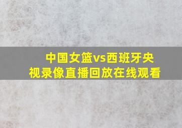 中国女篮vs西班牙央视录像直播回放在线观看